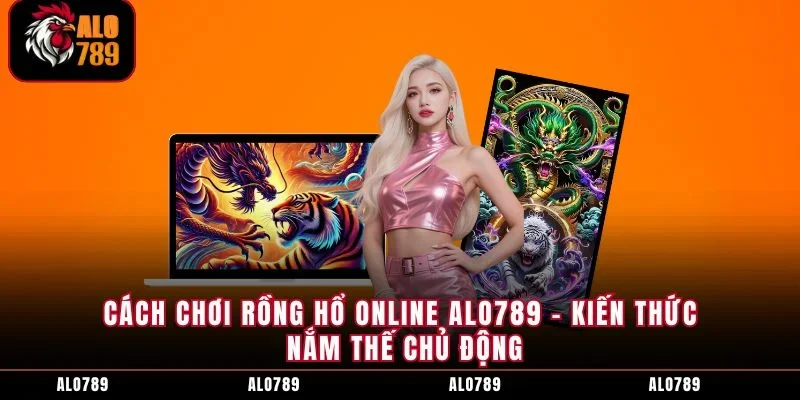 Cách Chơi Rồng Hổ Online ALO789 - Kiến Thức Nắm Thế Chủ Động